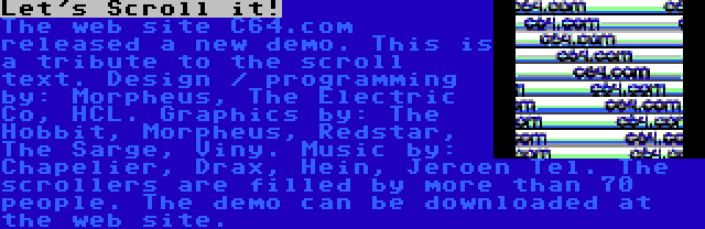 Let's Scroll it! | The web site C64.com released a new demo. This is a tribute to the scroll text. Design / programming by: Morpheus, The Electric Co, HCL. Graphics by: The Hobbit, Morpheus, Redstar, The Sarge, Viny. Music by: Chapelier, Drax, Hein, Jeroen Tel. The scrollers are filled by more than 70 people. The demo can be downloaded at the web site.