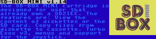 SD-BOX MINI v1.14 | The SD-BOX MINI cartridge is designed for user that already own a SD2IEC. The features are: View the content of diskettes or the SD card. Copy files from diskette to cassette. Turbo Exos v3, menus and support for the joystick.