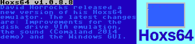 Hoxs64 v1.0.8.8 | David Horrocks released a new version of his Hoxs64 emulator. The latest changes are: Improvements for the disk drive VIA emulation, the sound (Comaland 2014 demo) and the Windows GUI.