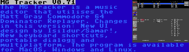MG Tracker V0.71 | The MG Tracker is a music editor that utilises the Matt Gray Commodore 64 Dominator Replayer. Changes in this version: New UI design by Isildur/Samar!, New keyboard shortcuts, portable dialogs and multiplatform. The program is available for MacOS, Windows and Linux.