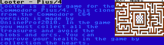 Looter - Plus/4 | Looter is a new game for the Commodore Plus/4. This clone from the Commodore C64 version is made by OnlineProf2010. In the game you must collect all the treasures and avoid the blobs and orcs. You can improve your health in the game by collection the hearts.