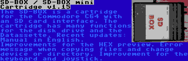 SD-BOX / SD-BOX mini Cartridge v1.15 | The SD-BOX is a cartridge for the Commodore C64 with an SD card interface. The cartridge has many functions for the disk drive and the Datassette. Recent updates: Manual in English. Improvements for the HEX preview. Error message when copying files and change device or directory. Improvement for the keyboard and joystick.