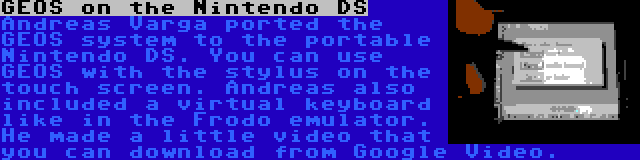 GEOS on the Nintendo DS | Andreas Varga ported the GEOS system to the portable Nintendo DS. You can use GEOS with the stylus on the touch screen. Andreas also included a virtual keyboard like in the Frodo emulator. He made a little video that you can download from Google Video. 