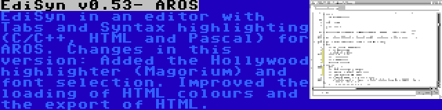 EdiSyn v0.53- AROS | EdiSyn in an editor with Tabs and Syntax highlighting (C/C++, HTML and Pascal) for AROS. Changes in this version: Added the Hollywood highlighter (Magorium) and font selection. Improved the loading of HTML colours and the export of HTML.