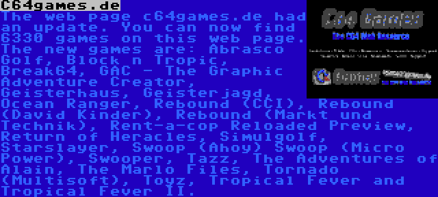 C64games.de | The web page c64games.de had an update. You can now find 6330 games on this web page. The new games are: Abrasco Golf, Block n Tropic, Break64, GAC - The Graphic Adventure Creator, Geisterhaus, Geisterjagd, Ocean Ranger, Rebound (CCI), Rebound (David Kinder), Rebound (Markt und Technik), Rent-a-cop Reloaded Preview, Return of Heracles, Simulgolf, Starslayer, Swoop (Ahoy) Swoop (Micro Power), Swooper, Tazz, The Adventures of Alain, The Marlo Files, Tornado (Multisoft), Toyz, Tropical Fever and Tropical Fever II.