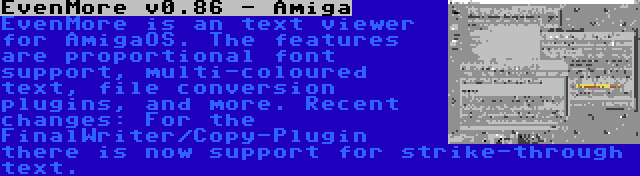 EvenMore v0.86 - Amiga | EvenMore is an text viewer for AmigaOS. The features are proportional font support, multi-coloured text, file conversion plugins, and more. Recent changes: For the FinalWriter/Copy-Plugin there is now support for strike-through text.