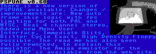 PSPUAE v0.60 | There is a new version of PSPUAE available. Changes / improvements are: New auto frame skip logic with fps limiting for both PAL and NTSC, Real 4 channel stereo, Added new Menu User Interface, Immediate Blits, Blitter Cycle Exact, High Density Floppy possible. The read me has also been fully reworked, to explain this emulator. The Amiga emulator for the SONY PSP is available from the web site.