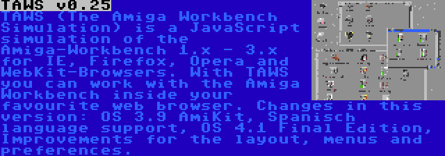 TAWS v0.25 | TAWS (The Amiga Workbench Simulation) is a JavaScript simulation of the Amiga-Workbench 1.x - 3.x for IE, Firefox, Opera and WebKit-Browsers. With TAWS you can work with the Amiga Workbench inside your favourite web browser. Changes in this version: OS 3.9 AmiKit, Spanisch language support, OS 4.1 Final Edition, Improvements for the layout, menus and preferences.