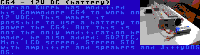 C64 - 12V DC (battery) | Adrian Kurek has modified his Commodore C64 to work on 12 VDC. This makes it possible to use a battery to power the C64. But this is not the only modification he made, he also added: SD2IEC, Mini LCD screen, Stereo SID with amplifier and speakers and JiffyDOS OS.