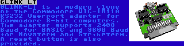 GLINK-LT | GLINK-LT is a modern clone of the Commodore VIC-1011A RS232 Userport adapter for Commodore 8-bit computers. The adapter supports 2400 Baud for BASIC and 9600 Baud for Novaterm and Striketerm. A reset button is also provided.