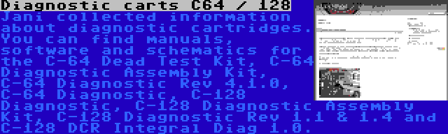 Diagnostic carts C64 / 128 | Jani collected information about diagnostic cartridges. You can find manuals, software and schematics for the C-64 Dead Test Kit, C-64 Diagnostic Assembly Kit, C-64 Diagnostic Rev 4.1.0, C-64 Diagnostic, C-128 Diagnostic, C-128 Diagnostic Assembly Kit, C-128 Diagnostic Rev 1.1 & 1.4 and C-128 DCR Integral Diag 1.0.