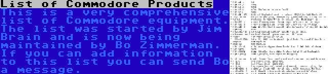 List of Commodore Products | This is a very comprehensive list of Commodore equipment. The list was started by Jim Brain and is now being maintained by Bo Zimmerman. If you can add information to this list you can send Bo a message.