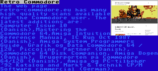 Retro Commodore | The web page retro-commodore.eu has many high quality scans available for the Commodore user. The latest additions are: Computer Issue 10 (Danish),Mastering the Commodore 64,Amiga Intuition Reference Manual, IC Run Oct 1987 (Danish), Amiga System Programmers Guide, Grafik og Data Commodore 64 / 128, Piccoline, Partner (Danish), Commodore 64 Disk Companion, Amiga Bogen (Danish), Brugerporten på Commodore 64/128 (Danish), Amiga og PC-tilbehør '92 Katalog and Markt & Technik CP/M Software commercial (German).