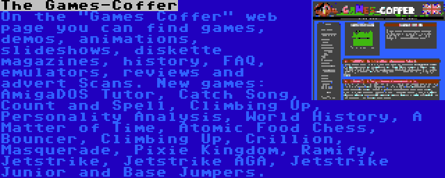 The Games-Coffer | On the Games Coffer web page you can find games, demos, animations, slideshows, diskette magazines, history, FAQ, emulators, reviews and advert Scans. New games: AmigaDOS Tutor, Catch Song, Count and Spell, Climbing Up, Personality Analysis, World History, A Matter of Time, Atomic Food Chess, Bouncer, Climbing Up, Crillion, Masquerade, Pixie Kingdom, Ramify, Jetstrike, Jetstrike AGA, Jetstrike Junior and Base Jumpers.