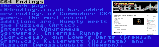 C64 Endings | The web page c64endings.co.uk has added new endings of Commodore C64 games. The most recent additions are: Humpty meets the Fuzzies (Artic), Interview (Andromeda Software), Infernal Runner (Loriciels), ohn Lowe's Darts (Gremlin Graphics), Killerwatt (Alligata) and Mission Impossibubble (Hewson).