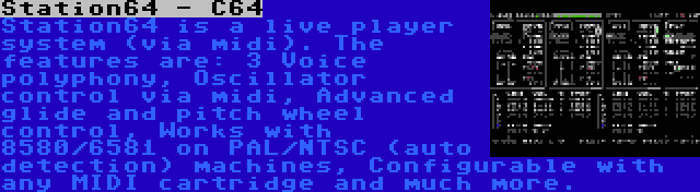 Station64 - C64 | Station64 is a live player system (via midi). The features are: 3 Voice polyphony, Oscillator control via midi, Advanced glide and pitch wheel control, Works with 8580/6581 on PAL/NTSC (auto detection) machines, Configurable with any MIDI cartridge and much more.