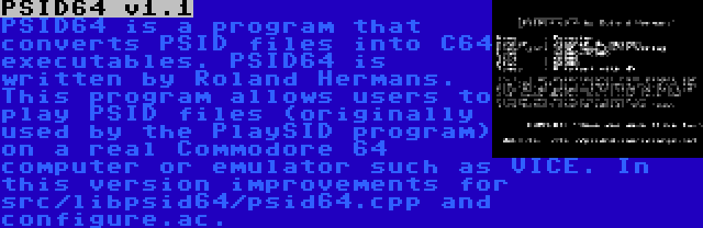 PSID64 v1.1 | PSID64 is a program that converts PSID files into C64 executables. PSID64 is written by Roland Hermans. This program allows users to play PSID files (originally used by the PlaySID program) on a real Commodore 64 computer or emulator such as VICE. In this version improvements for src/libpsid64/psid64.cpp and configure.ac.