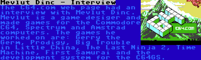 Mevlut Dinc - Interview | The C64.com web page had an interview with Mevlut Dinc. Mevlut is a game desiger and made games for the Commodore C64, Spectrum and Amstrad computers. The games he worked on are: Gerry the Germ, Prodigy, Big Trouble in Little China, The Last Ninja 2, Time Machine, First Samurai and the development system for the C64GS.