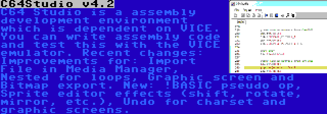 C64Studio v4.2 | C64 Studio is a assembly development environment which is dependent on VICE. You can write assembly code and test this with the VICE emulator. Recent changes: Improvements for: Import File in Media Manager, Nested for loops, Graphic screen and Bitmap export. New: !BASIC pseudo op, Sprite editor effects (shift, rotate, mirror, etc.), Undo for charset and graphic screens.