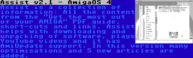 Assist v2.1 - AmigaOS 4 | Assist is a collection of information: All the content from the Get the most out of your AMIGA PDF guide, short-cuts and links. Assist helps with downloading and unpacking of software, plays YouTube videos and it has AmiUpdate support. In this version many optimisations and 5 new articles are added.