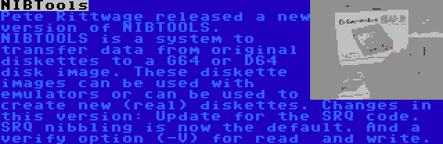 NIBTools | Pete Rittwage released a new version of NIBTOOLS. NIBTOOLS is a system to transfer data from original diskettes to a G64 or D64 disk image. These diskette images can be used with emulators or can be used to create new (real) diskettes. Changes in this version: Update for the SRQ code. SRQ nibbling is now the default. And a verify option (-V) for read  and write.