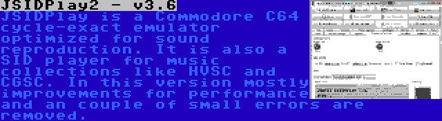 JSIDPlay2 - v3.6 | JSIDPlay is a Commodore C64 cycle-exact emulator optimized for sound reproduction. It is also a SID player for music collections like HVSC and CGSC. In this version mostly improvements for performance and an couple of small errors are removed.