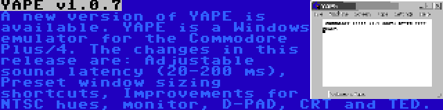 YAPE v1.0.7 | A new version of YAPE is available. YAPE is a Windows emulator for the Commodore Plus/4. The changes in this release are: Adjustable sound latency (20-200 ms), Preset window sizing shortcuts, Improvements for NTSC hues, monitor, D-PAD, CRT and TED.