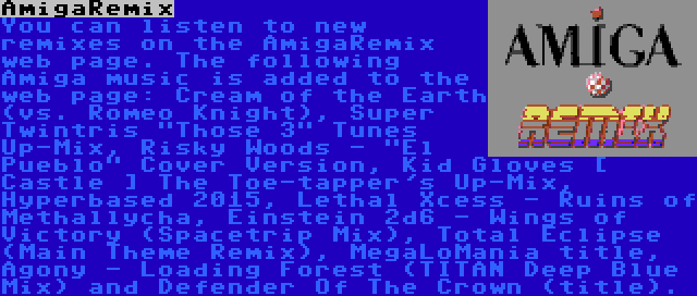 AmigaRemix | You can listen to new remixes on the AmigaRemix web page. The following Amiga music is added to the web page: Cream of the Earth (vs. Romeo Knight), Super Twintris Those 3 Tunes Up-Mix, Risky Woods - El Pueblo Cover Version, Kid Gloves [ Castle ] The Toe-tapper's Up-Mix, Hyperbased 2015, Lethal Xcess - Ruins of Methallycha, Einstein 2d6 - Wings of Victory (Spacetrip Mix), Total Eclipse (Main Theme Remix), MegaLoMania title, Agony - Loading Forest (TITAN Deep Blue Mix) and Defender Of The Crown (title).