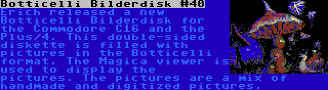Botticelli Bilderdisk #40 | Erich released a new Botticelli Bilderdisk for the Commodore C16 and the Plus/4. This double-sided diskette is filled with pictures in the Botticelli format. The Magica viewer is used to display the pictures. The pictures are a mix of handmade and digitized pictures.