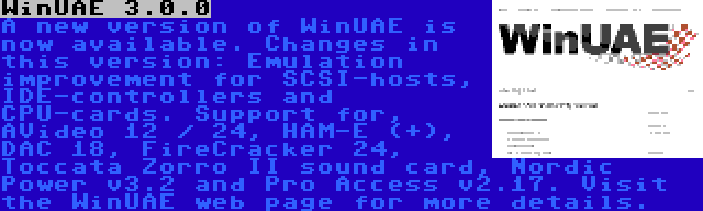 WinUAE 3.0.0 | A new version of WinUAE is now available. Changes in this version: Emulation improvement for SCSI-hosts, IDE-controllers and CPU-cards. Support for, AVideo 12 / 24, HAM-E (+), DAC 18, FireCracker 24, Toccata Zorro II sound card, Nordic Power v3.2 and Pro Access v2.17. Visit the WinUAE web page for more details.