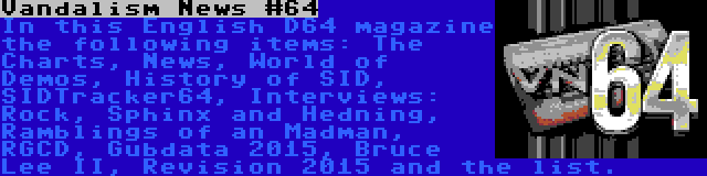 Vandalism News #64 | In this English D64 magazine the following items: The Charts, News, World of Demos, History of SID, SIDTracker64, Interviews: Rock, Sphinx and Hedning, Ramblings of an Madman, RGCD, Gubdata 2015, Bruce Lee II, Revision 2015 and the list.