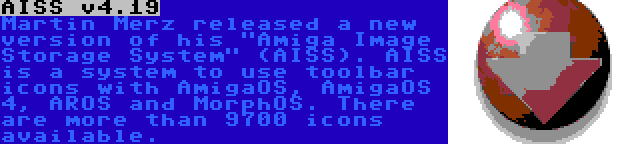 AISS v4.19 | Martin Merz released a new version of his Amiga Image Storage System (AISS). AISS is a system to use toolbar icons with AmigaOS, AmigaOS 4, AROS and MorphOS. There are more than 9700 icons available.