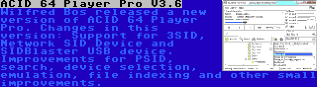 ACID 64 Player Pro V3.6 | Wilfred Bos released a new version of ACID 64 Player Pro. Changes in this version: Support for 3SID, Network SID Device and SIDBlaster USB device. Improvements for PSID, search, device selection, emulation, file indexing and other small improvements.