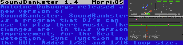 SoundBankster 1.4 - MorphOS | Antoine Dubourgs released a new version of SoundBankster. SoundBankster is a program that DJ's can use to play there music. The changes are: In this version improvements for the Beat detection, Sync function and the GUI. Added 1/32 and 1/16 loop size.