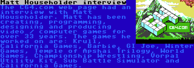 Matt Householder interview | The C64.com web page had an interview with Matt Householder. Matt has been creating, programming, designing and producing video / computer games for over 33 years. The games he worked on are: Krull, California Games, Barbie, GI Joe, Winter Games, Temple of Apshai Trilogy, World Games, Championship Wrestling, Vorpal Utility Kit, Sub Battle Simulator and California Games.