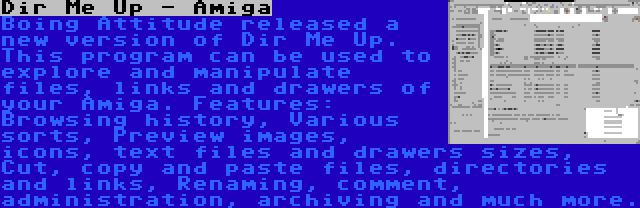 Dir Me Up - Amiga | Boing Attitude released a new version of Dir Me Up. This program can be used to explore and manipulate files, links and drawers of your Amiga. Features: Browsing history, Various sorts, Preview images, icons, text files and drawers sizes, Cut, copy and paste files, directories and links, Renaming, comment, administration, archiving and much more.