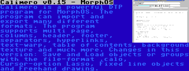 Calimero v0.15 - MorphOS | Calimero is a powerful DTP program for MorphOS. The program can import and export many different formats. The program supports multi page, columns, header, footer, separators, hyperlinks, text-warp, table of contents, background texture and much more. Changes in this version: Save and Load objects or groups with the file-format .calo, Cursor-option Lasso, Fixed line objects and Freehand drawing.