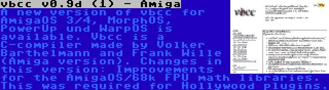 vbcc v0.9d (1) - Amiga | A new version of vbcc for AmigaOS 3/4, MorphOS, PowerUp und WarpOS is available. Vbcc is a C-compiler made by Volker Barthelmann and Frank Wille (Amiga version). Changes in this version: Improvements for the AmigaOS/68k FPU math libraries. This was required for Hollywood plugins.