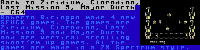 Back to Ziridium, Clorodino, Last Mission 5, Major Ducth - C64 | Roberto Ricioppo made 4 new SEUCK games. The games are Ziridium, Clorodino, Last Mission 5 and Major Ducth and are vertical scrolling shoot'em up games. Al the games are made in a ZX Spectrum style.