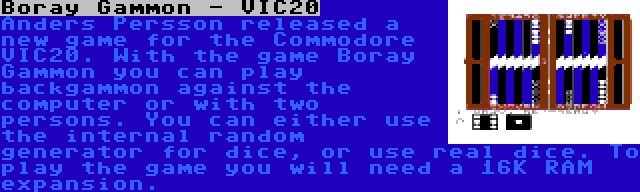 Boray Gammon - VIC20 | Anders Persson released a new game for the Commodore VIC20. With the game Boray Gammon you can play backgammon against the computer or with two persons. You can either use the internal random generator for dice, or use real dice. To play the game you will need a 16K RAM expansion.