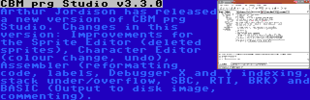 CBM prg Studio v3.3.0 | Arthur Jordison has released a new version of CBM prg Studio. Changes in this version: Improvements for the Sprite Editor (deleted sprites), Character Editor (colour change, undo), Assembler (reformatting code, labels, Debugger X and Y indexing, stack under/overflow, SBC, RTI, BRK) and BASIC (Output to disk image, commenting).