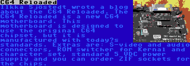 C64 Reloaded | Ilkka Sjöstedt wrote a blog about the C64 Reloaded. The C64 Reloaded is a new C64 motherboard. This motherboard is designed to use the original C64 chipset, but it is manufactured with today’s standards. Extras are: S-video and audio connectors, ROM switcher for Kernal and character set, standard 5 VDC power supply and you can order ZIF sockets for the chips.