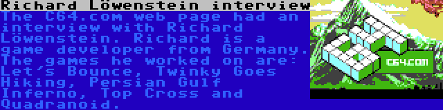 Richard Löwenstein interview | The C64.com web page had an interview with Richard Löwenstein. Richard is a game developer from Germany. The games he worked on are: Let's Bounce, Twinky Goes Hiking, Persian Gulf Inferno, Top Cross and Quadranoid.