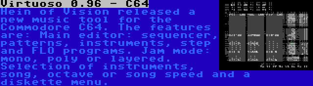 Virtuoso 0.96 - C64 | Hein of Vision released a new music tool for the Commodore C64. The features are: Main editor: sequencer, patterns, instruments, step and FLO programs. Jam mode: mono, poly or layered. Selection of instruments, song, octave or song speed and a diskette menu.