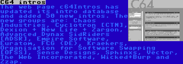 C64 intros | The web page c64Intros has updated its intro database and added 50 new intros. The new groups are: Chaos Industries, Cyclotron [CTN], Dexion + New Life + Zargon, Advanced Dynax SidRiders [ADSR], Empire Software, Euratom, FCG (DE), Kraekers, Organisation for Software Swapping [OFSS], Sense Designs, Sphinxs, Vector, The Web Incorporated, Wicked+Burp and Zzap.