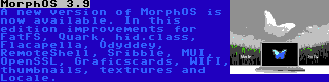 MorphOS 3.9 | A new version of MorphOS is now available. In this edition improvements for FatFS, Quark, hid.class, Flacapella, Odyddey, RemoteShell, Sribble, MUI, OpenSSL, Graficscards, WIFI, thumbnails, textrures and Locale.