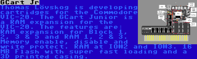 GCart Jr | Thomas Lövskog is developing cartridges for the Commodore VIC-20. The GCart Junior is a RAM expansion for the VIC-20. The features are: RAM expansion for Block 1, 2, 3 & 5 and RAM 1, 2 & 3. Memory enable, disable and write protect. RAM at IO#2 and IO#3. 16 MB Flash with super fast loading and a 3D printed casing.