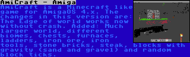 AmiCraft - Amiga | AmiCraft is a Minecraft like game for AmigaOS 4.x. The changes in this version are: The Edge of world works now without crash. Added: Much larger world, different biomes, chests, furnaces, ladders, iron ore, iron tools, stone bricks, steak, blocks with gravity (sand and gravel) and random block ticks.