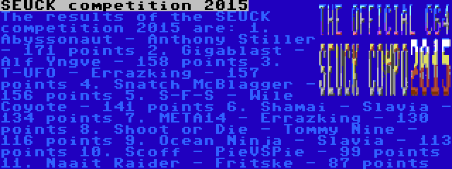 SEUCK competition 2015 | The results of the SEUCK competition 2015 are:
1. Abyssonaut - Anthony Stiller - 171 points
2. Gigablast - Alf Yngve - 158 points
3. T-UFO - Errazking - 157 points
4. Snatch McBlagger - 156 points
5. S-F-S - Wile Coyote - 141 points
6. Shamai - Slavia - 134 points
7. META14 - Errazking - 130 points
8. Shoot or Die - Tommy Nine - 116 points
9. Ocean Ninja - Slavia - 113 points
10. Scoff - PieVSPie - 99 points
11. Naait Raider - Fritske - 87 points