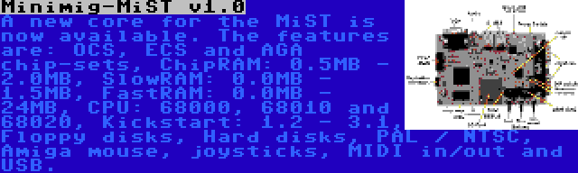 Minimig-MiST v1.0 | A new core for the MiST is now available. The features are: OCS, ECS and AGA chip-sets, ChipRAM: 0.5MB - 2.0MB, SlowRAM: 0.0MB - 1.5MB, FastRAM: 0.0MB - 24MB, CPU: 68000, 68010 and 68020, Kickstart: 1.2 - 3.1, Floppy disks, Hard disks, PAL / NTSC, Amiga mouse, joysticks, MIDI in/out and USB.